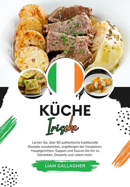 Küche Irische: Lernen sie, über 60 Authentische Traditionelle Rezepte Zuzubereiten, Angefangen bei Vorspeisen, Hauptgerichten, Suppen und Saucen bis hin zu Getränken, Desserts und Vielem Mehr