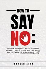 How To Say No: Stress-Free Strategies To Set Your Boundaries, Stand Your Ground, Reclaim Your Time, Energy, And Self-Esteem - All Without Feeling Guilty