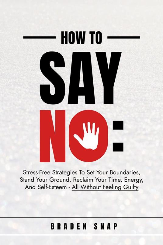 How To Say No: Stress-Free Strategies To Set Your Boundaries, Stand Your Ground, Reclaim Your Time, Energy, And Self-Esteem - All Without Feeling Guilty