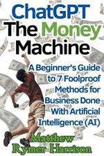 ChatGPT The Money Machine A Beginner's Guide to 7 Foolproof Methods for Business Done With Artificial Intelligence (AI)