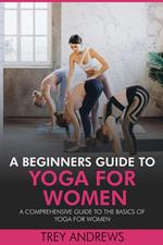 A Beginners Guide to Yoga for Women: A Comprehensive Guide to the Basics of Yoga for Women