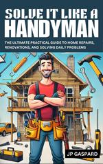 Solve it Like a Handyman: The Ultimate Practical Guide to Home Repairs, Maintenance, and Solving Daily Problems For Beginners