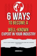 6 Ways to Become a Well-Known Expert in Your Industry : How to Start Making Your Knowledge Work and Changing Lives Today