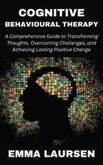 Cognitive Behavioural Therapy: A Comprehensive Guide to Transforming Thoughts, Overcoming Challenges, and Achieving Lasting Positive Change