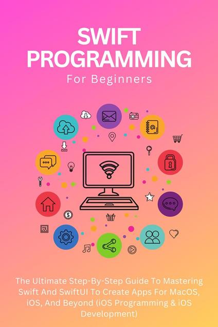 Swift Programming For Beginners: The Ultimate Step-By-Step Guide To Mastering Swift And SwiftUI To Create Apps For MacOS, iOS, And Beyond (iOS Programming & iOS Development)