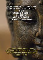 A Beginner's Guide to Vipassana Meditation for Stress Relief, Anxiety, and Personal Transformation: Discover Inner Peace, Self-Improvement, and Mindful Living with Practical Techniques for Modern Life