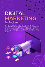 Digital Marketing For Beginners: The Complete Step-By-Step Guide To Mastering Online Marketing, Creating A Scalable Online Strategy, Finding Your Customers, and Becoming Profitable