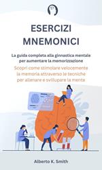 Esercizi Mnemonici: La Guida Completa alla Ginnastica Mentale per Aumentare la Memorizzazione. Scopri come Stimolare Velocemente la Memoria Attraverso le Tecniche per Allenare e Sviluppare la Mente.