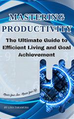 Mastering Productivity: The Ultimate Guide to Efficient Living and Goal Achievement