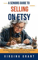 A Seniors Guide to Selling on Etsy: An Easy to Understand Guide to Creating a Retirement Business on Etsy