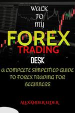 Walk To My Forex Trading Desk : A Complete Simplified Guide To Forex Trading For Beginners