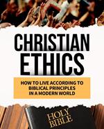 CHRISTIAN ETHICS How to Live According to Biblical Principles in a Modern World