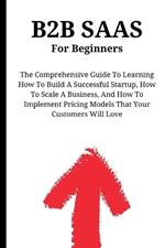 B2B SaaS For Beginners: The Comprehensive Guide To Learning How To Build A Successful Startup, How To Scale A Business, And How To Implement Pricing Models That Your Customers Will Love