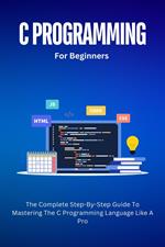 C Programming For Beginners: The Complete Step-By-Step Guide To Mastering The C Programming Language Like A Pro