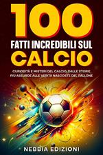 100 Fatti Incredibili sul Calcio - Curiosità e Misteri del Calcio, dalle Storie Più Assurde alle Verità Nascoste del Pallone