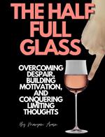 The Half Full Glass : Overcoming Despair, Building Motivation, and Conquering Limiting Thoughts