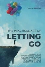 The Practical Art Of Letting Go: Finally Stop Overthinking, Create Positive Spirals, Break Free From The Past & Don't Believe Your Negative Thoughts