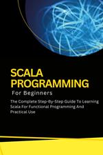 Scala Programming For Beginners: The Complete Step-By-Step Guide To Learning Scala For Functional Programming And Practical Use
