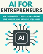 AI For Entrepreneurs: How To Successfully Build, Grow or Expand Your Business Using Artificial Intelligence