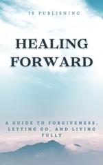 Healing Forward: A Guide to Forgiveness, Letting Go, and Living Fully