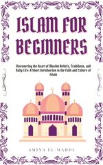 Islam For Beginners: Discovering the Heart of Muslim Beliefs, Traditions, and Daily Life - A Short Introduction to the Faith and Culture of Islam