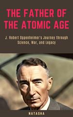 The Father of the Atomic Age: J. Robert Oppenheimer's Journey through Science, War, and Legacy