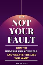 It's Not Your Fault: How To Understand Yourself And Create The Life You Want