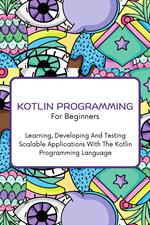 Kotlin Programming For Beginners: The Complete Step-By-Step Guide To Learning, Developing And Testing Scalable Applications With The Kotlin Programming Language