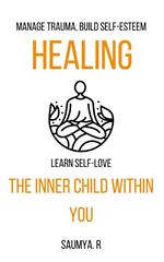 Healing The Inner Child Within You: Manage Trauma, Build Self-Esteem, Learn Self-Love