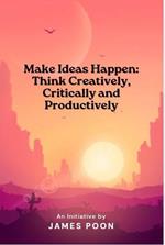 Make Ideas Happen: Think Creatively, Critically and Productively