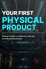 Your First Physical Product: Develop the Skills and Knowledge Necessary to Create and Promote Physical Products