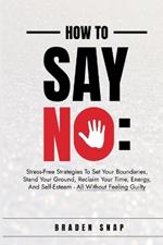 How To Say No: Stress-Free Strategies To Set Your Boundaries, Stand Your Ground, Reclaim Your Time, Energy, And Self-Esteem - All Without Feeling Guilty