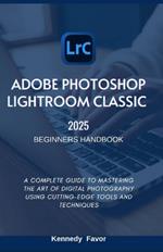 Adobe Photoshop Lightroom Classic 2025 Beginners Handbook: A Complete Guide to Mastering the Art of Digital Photography Using Cutting-Edge Tools and Techniques