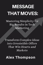 Message That Moves: Mastering Simplicity for Big Results in Tech Marketing: Transform Complex into Irresistible Offers That Win Hearts and Markets