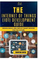 The Internet of Things (Iot) Development Guide: Design, Build, and Deploy Smart Devices for the Future