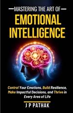 Mastering The Art of Emotional Intelligence: Control Your Emotions, Build Resilience, Make Impactful Decisions, and Thrive in Every Area of Life