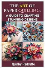 The Art of Paper Quilling: A Guide to Crafting Stunning Designs: A Step-By-Step Journey Into the World of Paper Crafting - From Beginner Basics to Advanced Techniques