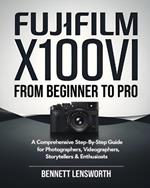 Fujifilm X100VI From Beginner To Pro: A Comprehensive Step-by-Step Guide for Photographers, Videographers, Storytellers & Enthusiasts