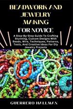 Beadwork and Jewelry Making for Novice: A Step-By-Step Guide To Crafting Stunning, Custom Designs With Beads, Wire, Techniques, Patterns, Tools, And Creative Ideas For Diy Jewelry Projects