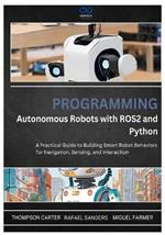 Programming Autonomous Robots with ROS2 and Python: A Practical Guide to Building Smart Robot Behaviors for Navigation, Sensing, and Interaction