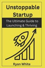 Unstoppable Startup: The Ultimate Guide to Launching & Thriving