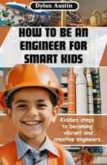 How to be an Engineer for Smart Kids: Kiddies Simple Steps to Becoming Vibrant and Creative Engineers