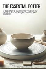 The Essential Potter: A Beginner's Guide to Pottery From Traditional Techniques to Modern Mastery
