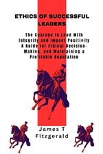 Ethics of Successful Leaders: The Courage to Lead With Integrity and Impact Positivity, A Guide for Ethical Decision-Making, and Maintaining a Profitable Reputation