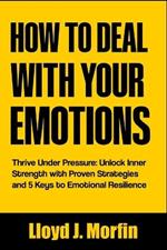How to Deal with Your Emotions: Thrive Under Pressure: Unlock Inner Strength with Proven Strategies and 5 Keys to Emotional Resilience
