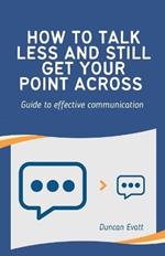 How to Talk Less and Still Get Your Point Across: Guide to effective communication (communicate with influence)