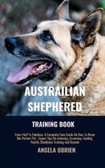 Australian Shephered Training Book: From Fluff To Fabulous. A Complete Care Guide On How To Raise The Perfect Pet - Expert Tips On choosing, Grooming, Feeding, Health, Obedience Training And Beyond
