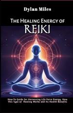 The Healing Energy of Reiki: How-To Guide for Harnessing Life Force Energy, How This Type of Healing Works and Its Health Benefits