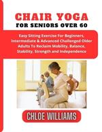 Chair Yoga For Seniors Over 60: Easy Sitting Exercise For Beginners, Intermediate & Advanced Challenged Older Adults To Reclaim Mobility, Balance, Stability, Strength and Independence