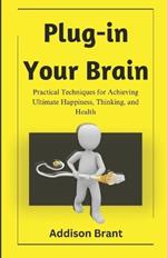 Plug-in Your Brain: Practical Techniques for Achieving Ultimate Happiness, Thinking, and Health